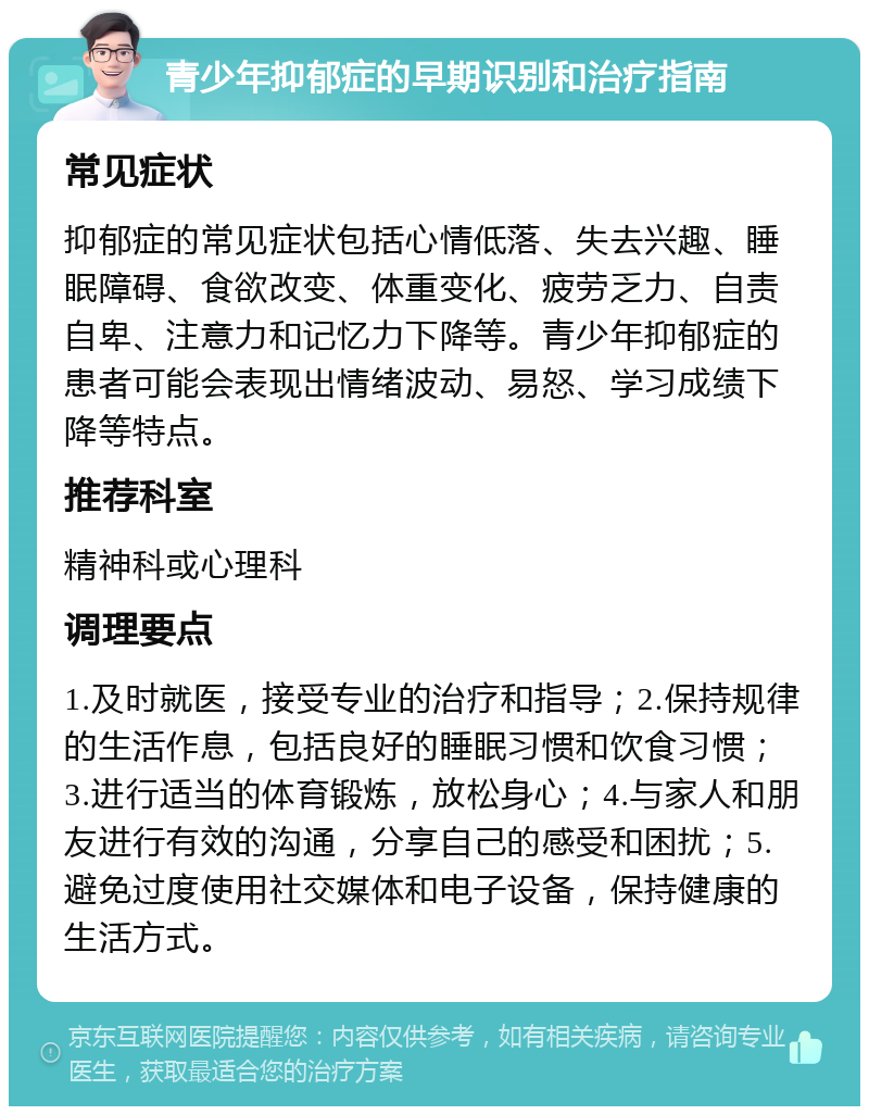 青少年抑郁症的早期识别和治疗指南 常见症状 抑郁症的常见症状包括心情低落、失去兴趣、睡眠障碍、食欲改变、体重变化、疲劳乏力、自责自卑、注意力和记忆力下降等。青少年抑郁症的患者可能会表现出情绪波动、易怒、学习成绩下降等特点。 推荐科室 精神科或心理科 调理要点 1.及时就医，接受专业的治疗和指导；2.保持规律的生活作息，包括良好的睡眠习惯和饮食习惯；3.进行适当的体育锻炼，放松身心；4.与家人和朋友进行有效的沟通，分享自己的感受和困扰；5.避免过度使用社交媒体和电子设备，保持健康的生活方式。