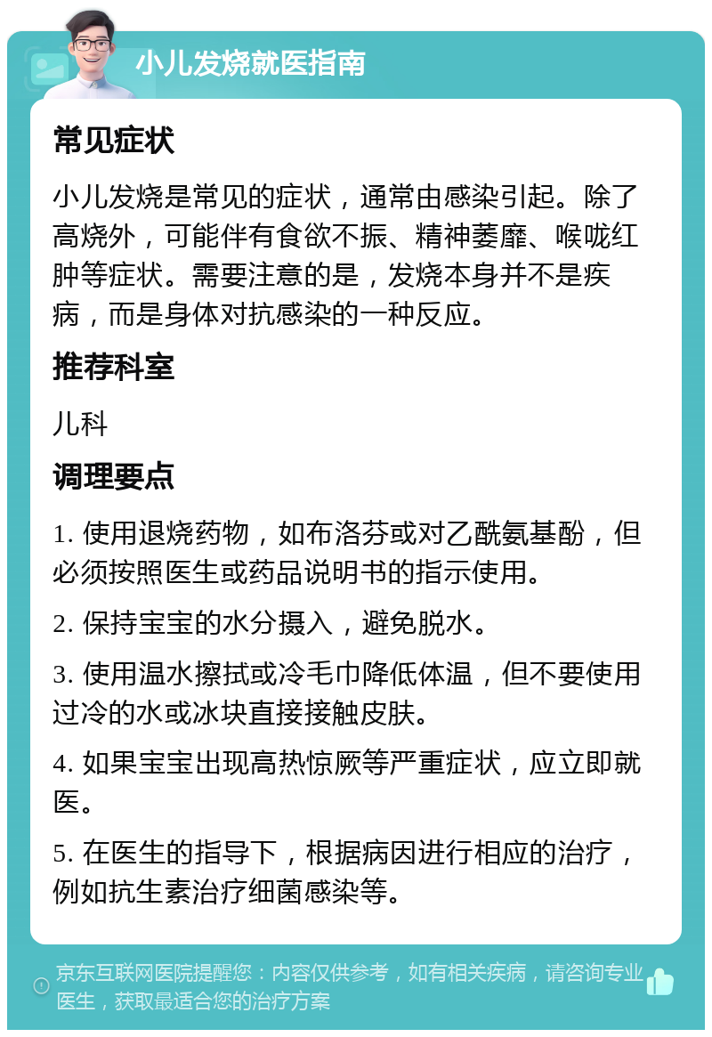 小儿发烧就医指南 常见症状 小儿发烧是常见的症状，通常由感染引起。除了高烧外，可能伴有食欲不振、精神萎靡、喉咙红肿等症状。需要注意的是，发烧本身并不是疾病，而是身体对抗感染的一种反应。 推荐科室 儿科 调理要点 1. 使用退烧药物，如布洛芬或对乙酰氨基酚，但必须按照医生或药品说明书的指示使用。 2. 保持宝宝的水分摄入，避免脱水。 3. 使用温水擦拭或冷毛巾降低体温，但不要使用过冷的水或冰块直接接触皮肤。 4. 如果宝宝出现高热惊厥等严重症状，应立即就医。 5. 在医生的指导下，根据病因进行相应的治疗，例如抗生素治疗细菌感染等。