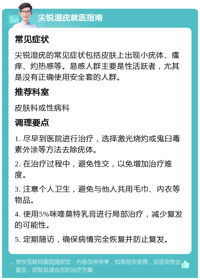 尖锐湿疣就医指南 常见症状 尖锐湿疣的常见症状包括皮肤上出现小疣体、瘙痒、灼热感等。易感人群主要是性活跃者，尤其是没有正确使用安全套的人群。 推荐科室 皮肤科或性病科 调理要点 1. 尽早到医院进行治疗，选择激光烧灼或鬼臼毒素外涂等方法去除疣体。 2. 在治疗过程中，避免性交，以免增加治疗难度。 3. 注意个人卫生，避免与他人共用毛巾、内衣等物品。 4. 使用5%咪喹莫特乳膏进行局部治疗，减少复发的可能性。 5. 定期随访，确保病情完全恢复并防止复发。