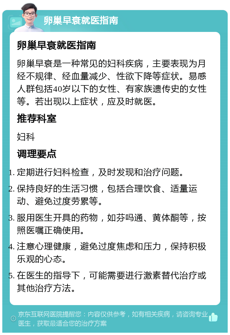 卵巢早衰就医指南 卵巢早衰就医指南 卵巢早衰是一种常见的妇科疾病，主要表现为月经不规律、经血量减少、性欲下降等症状。易感人群包括40岁以下的女性、有家族遗传史的女性等。若出现以上症状，应及时就医。 推荐科室 妇科 调理要点 定期进行妇科检查，及时发现和治疗问题。 保持良好的生活习惯，包括合理饮食、适量运动、避免过度劳累等。 服用医生开具的药物，如芬吗通、黄体酮等，按照医嘱正确使用。 注意心理健康，避免过度焦虑和压力，保持积极乐观的心态。 在医生的指导下，可能需要进行激素替代治疗或其他治疗方法。