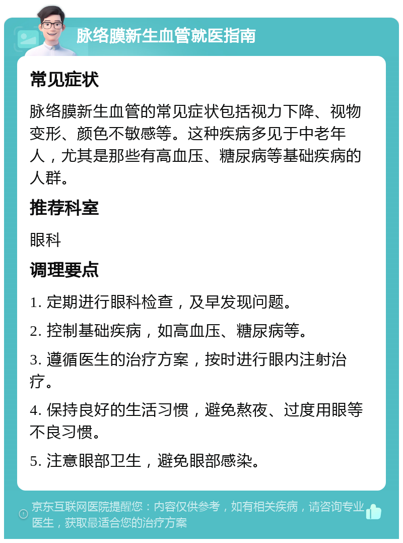 脉络膜新生血管就医指南 常见症状 脉络膜新生血管的常见症状包括视力下降、视物变形、颜色不敏感等。这种疾病多见于中老年人，尤其是那些有高血压、糖尿病等基础疾病的人群。 推荐科室 眼科 调理要点 1. 定期进行眼科检查，及早发现问题。 2. 控制基础疾病，如高血压、糖尿病等。 3. 遵循医生的治疗方案，按时进行眼内注射治疗。 4. 保持良好的生活习惯，避免熬夜、过度用眼等不良习惯。 5. 注意眼部卫生，避免眼部感染。