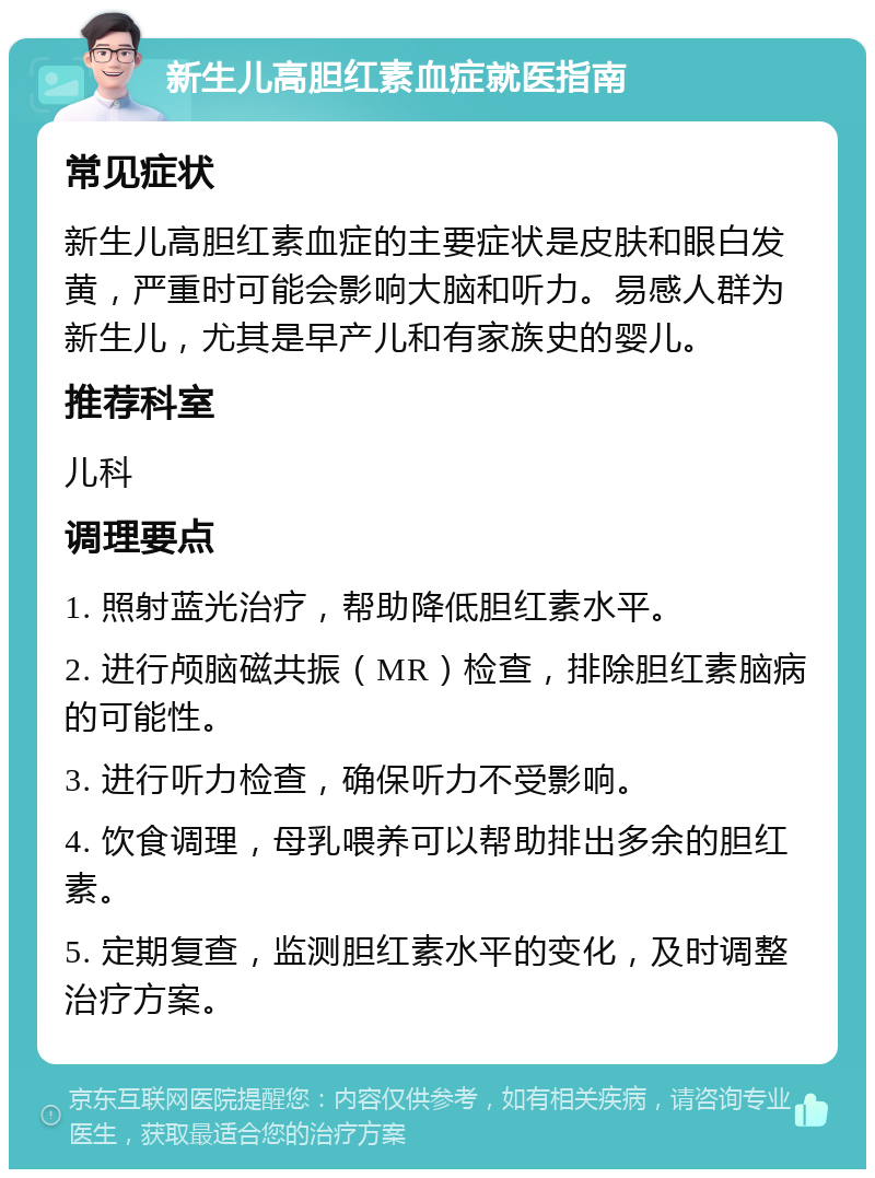 新生儿高胆红素血症就医指南 常见症状 新生儿高胆红素血症的主要症状是皮肤和眼白发黄，严重时可能会影响大脑和听力。易感人群为新生儿，尤其是早产儿和有家族史的婴儿。 推荐科室 儿科 调理要点 1. 照射蓝光治疗，帮助降低胆红素水平。 2. 进行颅脑磁共振（MR）检查，排除胆红素脑病的可能性。 3. 进行听力检查，确保听力不受影响。 4. 饮食调理，母乳喂养可以帮助排出多余的胆红素。 5. 定期复查，监测胆红素水平的变化，及时调整治疗方案。