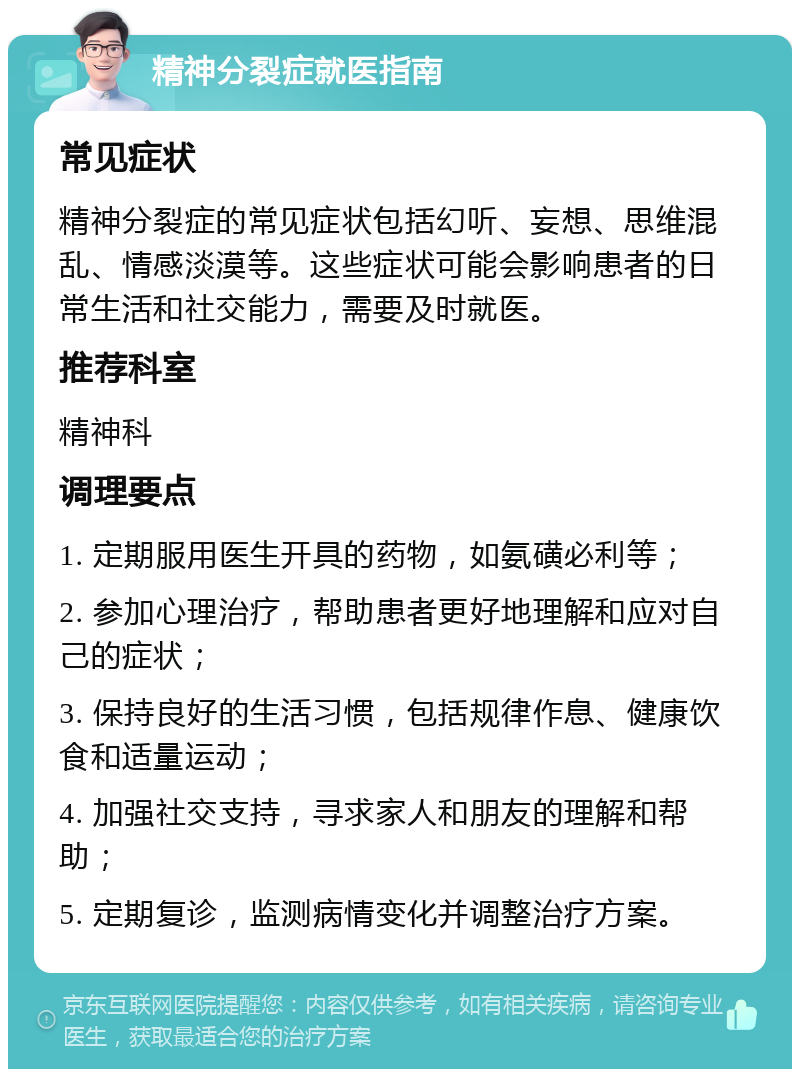 精神分裂症就医指南 常见症状 精神分裂症的常见症状包括幻听、妄想、思维混乱、情感淡漠等。这些症状可能会影响患者的日常生活和社交能力，需要及时就医。 推荐科室 精神科 调理要点 1. 定期服用医生开具的药物，如氨磺必利等； 2. 参加心理治疗，帮助患者更好地理解和应对自己的症状； 3. 保持良好的生活习惯，包括规律作息、健康饮食和适量运动； 4. 加强社交支持，寻求家人和朋友的理解和帮助； 5. 定期复诊，监测病情变化并调整治疗方案。