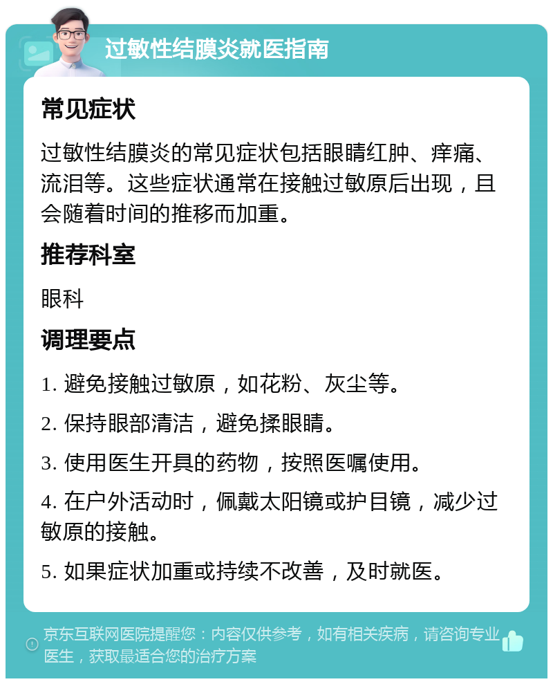 过敏性结膜炎就医指南 常见症状 过敏性结膜炎的常见症状包括眼睛红肿、痒痛、流泪等。这些症状通常在接触过敏原后出现，且会随着时间的推移而加重。 推荐科室 眼科 调理要点 1. 避免接触过敏原，如花粉、灰尘等。 2. 保持眼部清洁，避免揉眼睛。 3. 使用医生开具的药物，按照医嘱使用。 4. 在户外活动时，佩戴太阳镜或护目镜，减少过敏原的接触。 5. 如果症状加重或持续不改善，及时就医。