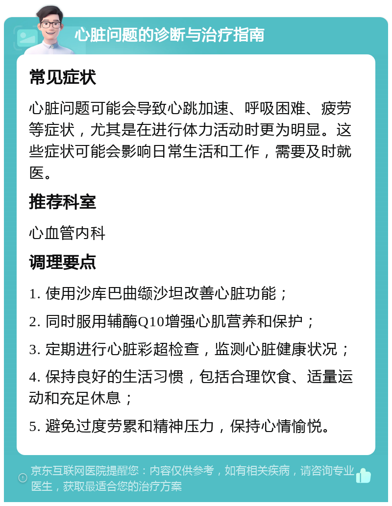 心脏问题的诊断与治疗指南 常见症状 心脏问题可能会导致心跳加速、呼吸困难、疲劳等症状，尤其是在进行体力活动时更为明显。这些症状可能会影响日常生活和工作，需要及时就医。 推荐科室 心血管内科 调理要点 1. 使用沙库巴曲缬沙坦改善心脏功能； 2. 同时服用辅酶Q10增强心肌营养和保护； 3. 定期进行心脏彩超检查，监测心脏健康状况； 4. 保持良好的生活习惯，包括合理饮食、适量运动和充足休息； 5. 避免过度劳累和精神压力，保持心情愉悦。