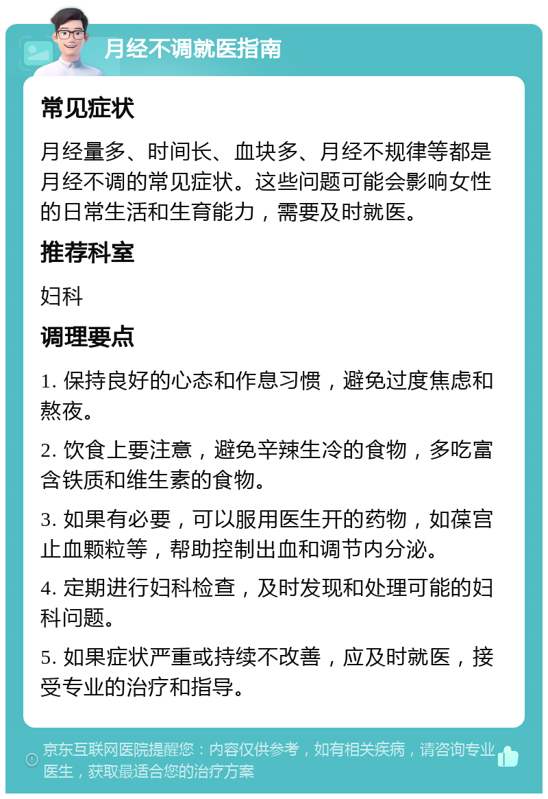 月经不调就医指南 常见症状 月经量多、时间长、血块多、月经不规律等都是月经不调的常见症状。这些问题可能会影响女性的日常生活和生育能力，需要及时就医。 推荐科室 妇科 调理要点 1. 保持良好的心态和作息习惯，避免过度焦虑和熬夜。 2. 饮食上要注意，避免辛辣生冷的食物，多吃富含铁质和维生素的食物。 3. 如果有必要，可以服用医生开的药物，如葆宫止血颗粒等，帮助控制出血和调节内分泌。 4. 定期进行妇科检查，及时发现和处理可能的妇科问题。 5. 如果症状严重或持续不改善，应及时就医，接受专业的治疗和指导。