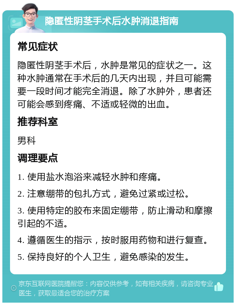 隐匿性阴茎手术后水肿消退指南 常见症状 隐匿性阴茎手术后，水肿是常见的症状之一。这种水肿通常在手术后的几天内出现，并且可能需要一段时间才能完全消退。除了水肿外，患者还可能会感到疼痛、不适或轻微的出血。 推荐科室 男科 调理要点 1. 使用盐水泡浴来减轻水肿和疼痛。 2. 注意绷带的包扎方式，避免过紧或过松。 3. 使用特定的胶布来固定绷带，防止滑动和摩擦引起的不适。 4. 遵循医生的指示，按时服用药物和进行复查。 5. 保持良好的个人卫生，避免感染的发生。