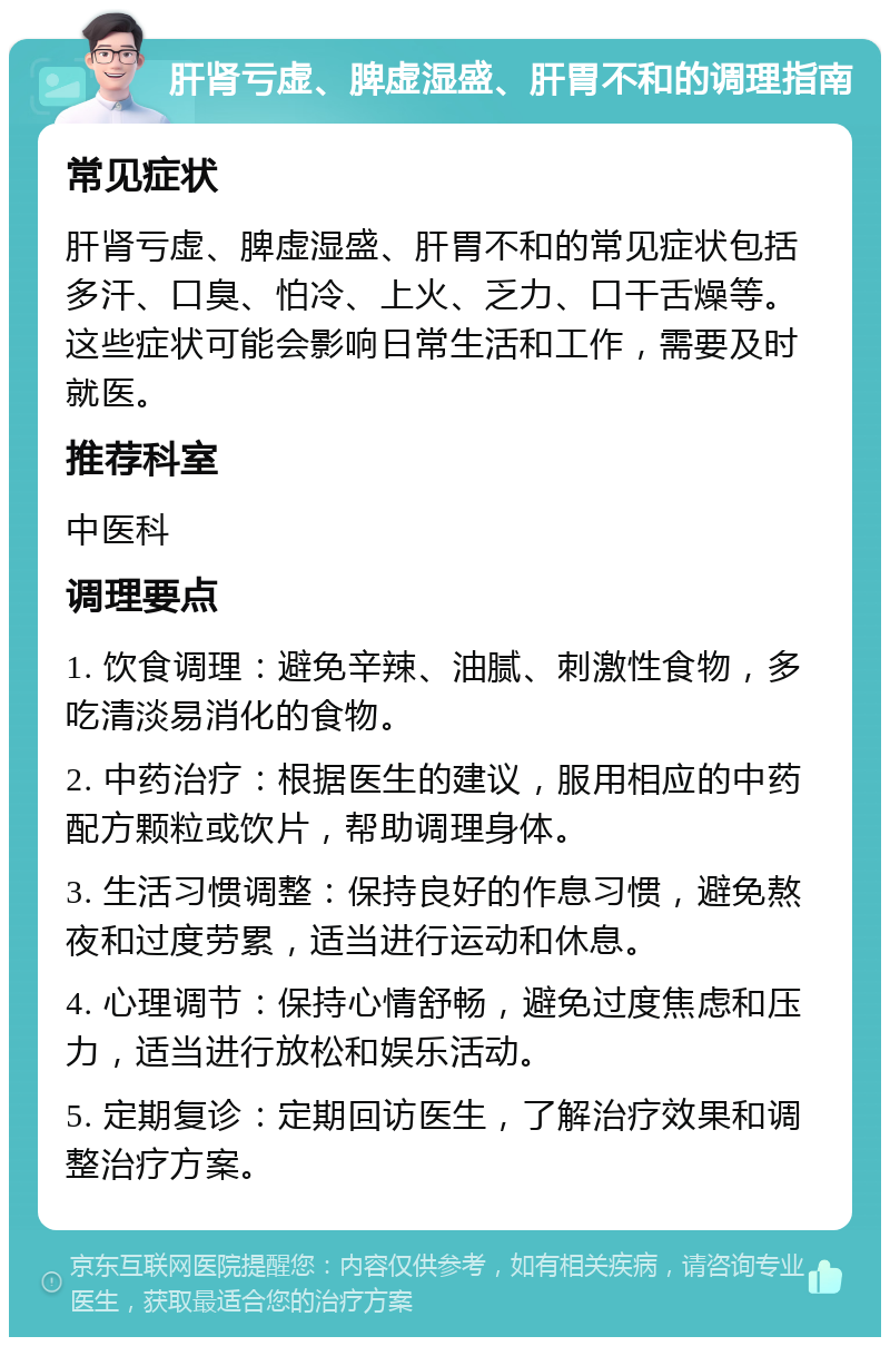 肝肾亏虚、脾虚湿盛、肝胃不和的调理指南 常见症状 肝肾亏虚、脾虚湿盛、肝胃不和的常见症状包括多汗、口臭、怕冷、上火、乏力、口干舌燥等。这些症状可能会影响日常生活和工作，需要及时就医。 推荐科室 中医科 调理要点 1. 饮食调理：避免辛辣、油腻、刺激性食物，多吃清淡易消化的食物。 2. 中药治疗：根据医生的建议，服用相应的中药配方颗粒或饮片，帮助调理身体。 3. 生活习惯调整：保持良好的作息习惯，避免熬夜和过度劳累，适当进行运动和休息。 4. 心理调节：保持心情舒畅，避免过度焦虑和压力，适当进行放松和娱乐活动。 5. 定期复诊：定期回访医生，了解治疗效果和调整治疗方案。