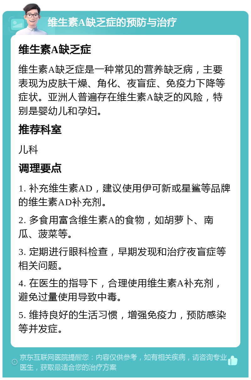 维生素A缺乏症的预防与治疗 维生素A缺乏症 维生素A缺乏症是一种常见的营养缺乏病，主要表现为皮肤干燥、角化、夜盲症、免疫力下降等症状。亚洲人普遍存在维生素A缺乏的风险，特别是婴幼儿和孕妇。 推荐科室 儿科 调理要点 1. 补充维生素AD，建议使用伊可新或星鲨等品牌的维生素AD补充剂。 2. 多食用富含维生素A的食物，如胡萝卜、南瓜、菠菜等。 3. 定期进行眼科检查，早期发现和治疗夜盲症等相关问题。 4. 在医生的指导下，合理使用维生素A补充剂，避免过量使用导致中毒。 5. 维持良好的生活习惯，增强免疫力，预防感染等并发症。