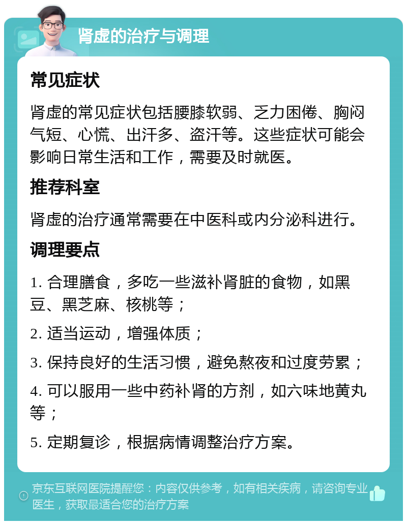 肾虚的治疗与调理 常见症状 肾虚的常见症状包括腰膝软弱、乏力困倦、胸闷气短、心慌、出汗多、盗汗等。这些症状可能会影响日常生活和工作，需要及时就医。 推荐科室 肾虚的治疗通常需要在中医科或内分泌科进行。 调理要点 1. 合理膳食，多吃一些滋补肾脏的食物，如黑豆、黑芝麻、核桃等； 2. 适当运动，增强体质； 3. 保持良好的生活习惯，避免熬夜和过度劳累； 4. 可以服用一些中药补肾的方剂，如六味地黄丸等； 5. 定期复诊，根据病情调整治疗方案。