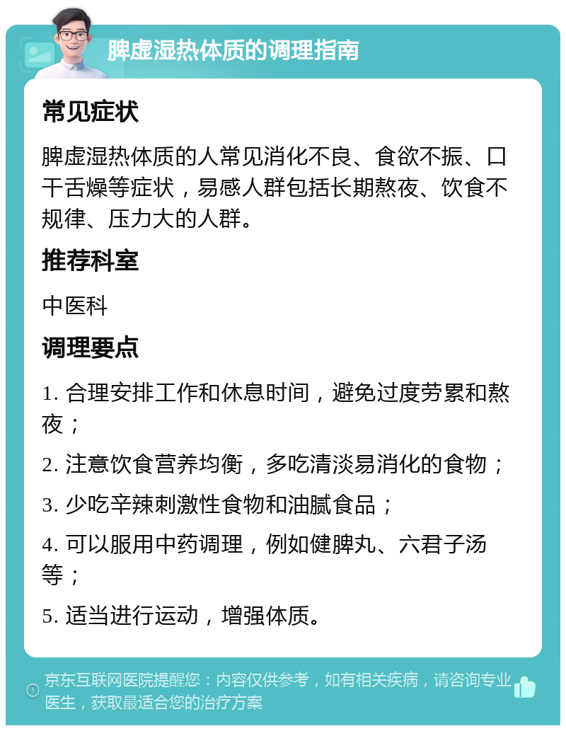 脾虚湿热体质的调理指南 常见症状 脾虚湿热体质的人常见消化不良、食欲不振、口干舌燥等症状，易感人群包括长期熬夜、饮食不规律、压力大的人群。 推荐科室 中医科 调理要点 1. 合理安排工作和休息时间，避免过度劳累和熬夜； 2. 注意饮食营养均衡，多吃清淡易消化的食物； 3. 少吃辛辣刺激性食物和油腻食品； 4. 可以服用中药调理，例如健脾丸、六君子汤等； 5. 适当进行运动，增强体质。