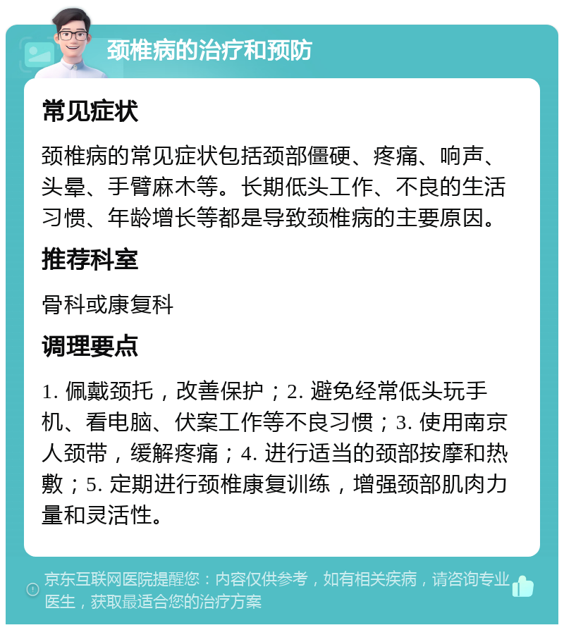 颈椎病的治疗和预防 常见症状 颈椎病的常见症状包括颈部僵硬、疼痛、响声、头晕、手臂麻木等。长期低头工作、不良的生活习惯、年龄增长等都是导致颈椎病的主要原因。 推荐科室 骨科或康复科 调理要点 1. 佩戴颈托，改善保护；2. 避免经常低头玩手机、看电脑、伏案工作等不良习惯；3. 使用南京人颈带，缓解疼痛；4. 进行适当的颈部按摩和热敷；5. 定期进行颈椎康复训练，增强颈部肌肉力量和灵活性。