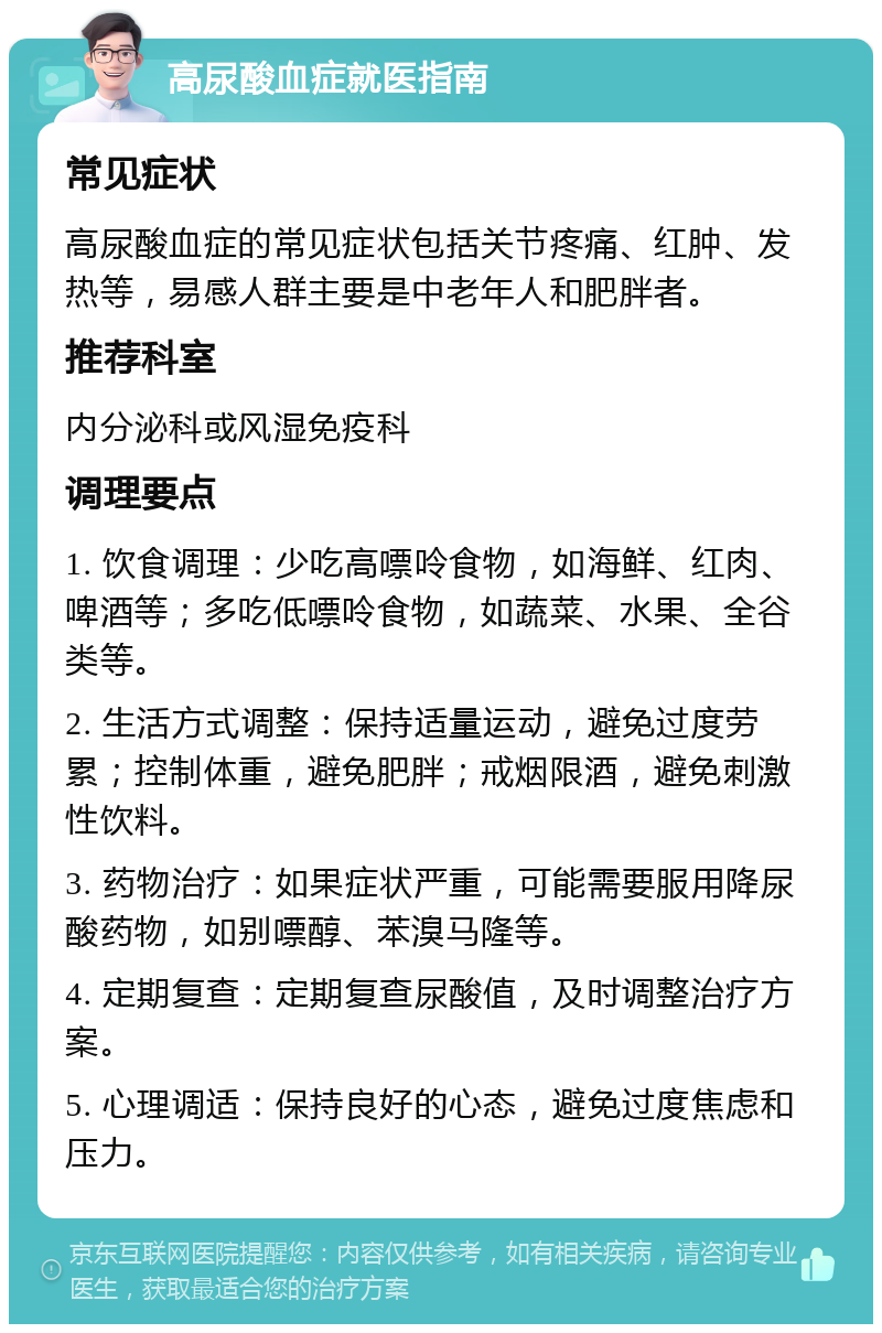 高尿酸血症就医指南 常见症状 高尿酸血症的常见症状包括关节疼痛、红肿、发热等，易感人群主要是中老年人和肥胖者。 推荐科室 内分泌科或风湿免疫科 调理要点 1. 饮食调理：少吃高嘌呤食物，如海鲜、红肉、啤酒等；多吃低嘌呤食物，如蔬菜、水果、全谷类等。 2. 生活方式调整：保持适量运动，避免过度劳累；控制体重，避免肥胖；戒烟限酒，避免刺激性饮料。 3. 药物治疗：如果症状严重，可能需要服用降尿酸药物，如别嘌醇、苯溴马隆等。 4. 定期复查：定期复查尿酸值，及时调整治疗方案。 5. 心理调适：保持良好的心态，避免过度焦虑和压力。