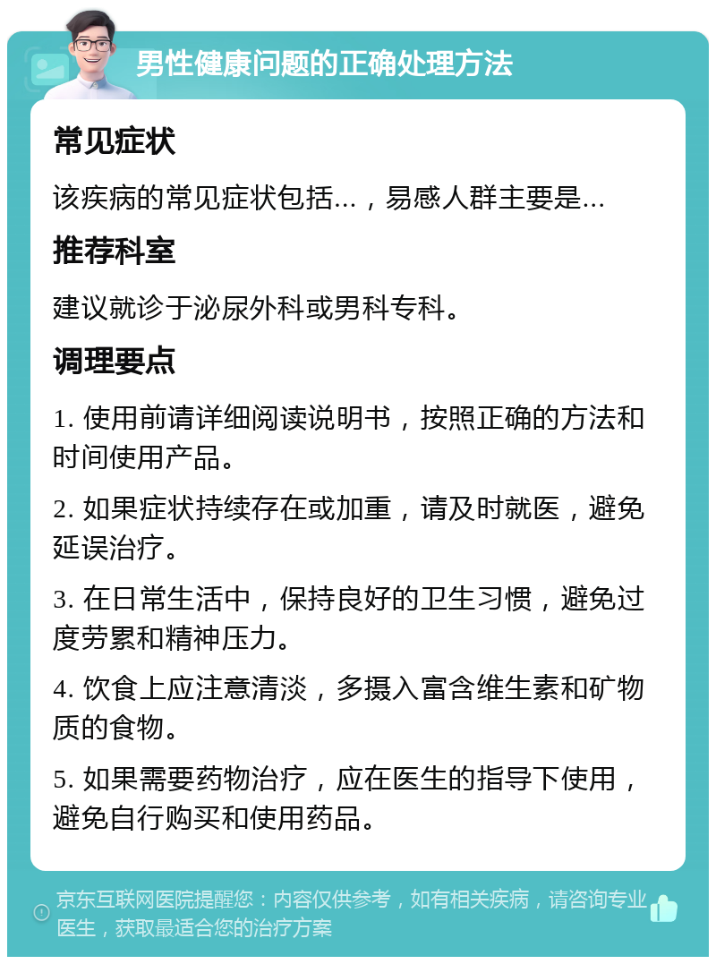 男性健康问题的正确处理方法 常见症状 该疾病的常见症状包括...，易感人群主要是... 推荐科室 建议就诊于泌尿外科或男科专科。 调理要点 1. 使用前请详细阅读说明书，按照正确的方法和时间使用产品。 2. 如果症状持续存在或加重，请及时就医，避免延误治疗。 3. 在日常生活中，保持良好的卫生习惯，避免过度劳累和精神压力。 4. 饮食上应注意清淡，多摄入富含维生素和矿物质的食物。 5. 如果需要药物治疗，应在医生的指导下使用，避免自行购买和使用药品。