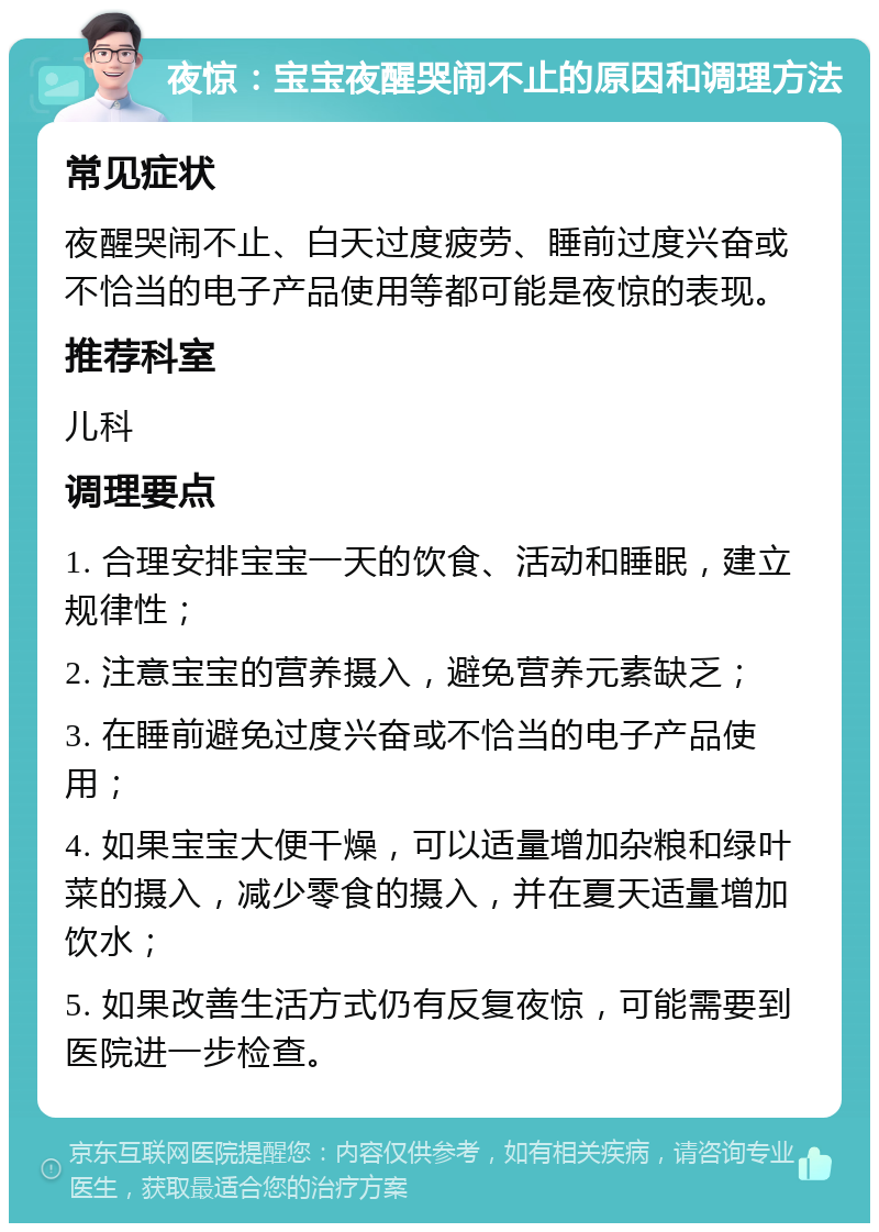 夜惊：宝宝夜醒哭闹不止的原因和调理方法 常见症状 夜醒哭闹不止、白天过度疲劳、睡前过度兴奋或不恰当的电子产品使用等都可能是夜惊的表现。 推荐科室 儿科 调理要点 1. 合理安排宝宝一天的饮食、活动和睡眠，建立规律性； 2. 注意宝宝的营养摄入，避免营养元素缺乏； 3. 在睡前避免过度兴奋或不恰当的电子产品使用； 4. 如果宝宝大便干燥，可以适量增加杂粮和绿叶菜的摄入，减少零食的摄入，并在夏天适量增加饮水； 5. 如果改善生活方式仍有反复夜惊，可能需要到医院进一步检查。