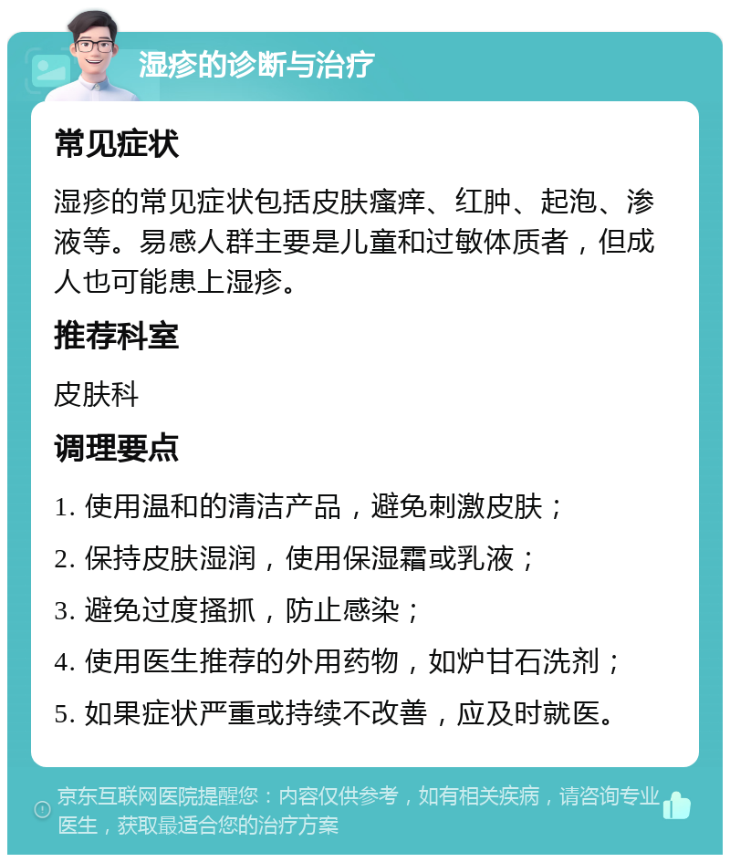 湿疹的诊断与治疗 常见症状 湿疹的常见症状包括皮肤瘙痒、红肿、起泡、渗液等。易感人群主要是儿童和过敏体质者，但成人也可能患上湿疹。 推荐科室 皮肤科 调理要点 1. 使用温和的清洁产品，避免刺激皮肤； 2. 保持皮肤湿润，使用保湿霜或乳液； 3. 避免过度搔抓，防止感染； 4. 使用医生推荐的外用药物，如炉甘石洗剂； 5. 如果症状严重或持续不改善，应及时就医。