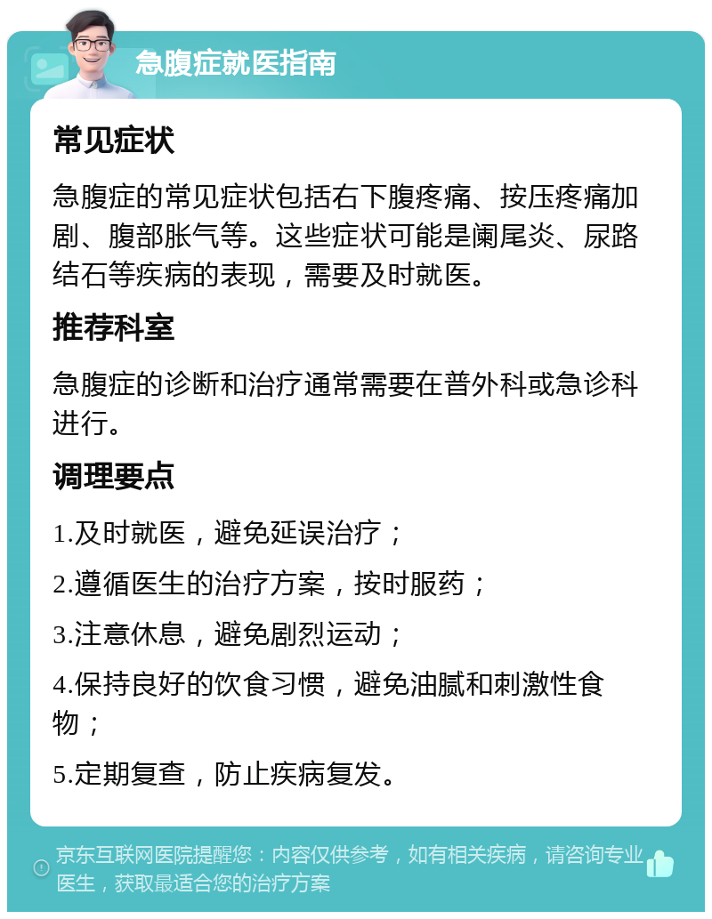 急腹症就医指南 常见症状 急腹症的常见症状包括右下腹疼痛、按压疼痛加剧、腹部胀气等。这些症状可能是阑尾炎、尿路结石等疾病的表现，需要及时就医。 推荐科室 急腹症的诊断和治疗通常需要在普外科或急诊科进行。 调理要点 1.及时就医，避免延误治疗； 2.遵循医生的治疗方案，按时服药； 3.注意休息，避免剧烈运动； 4.保持良好的饮食习惯，避免油腻和刺激性食物； 5.定期复查，防止疾病复发。