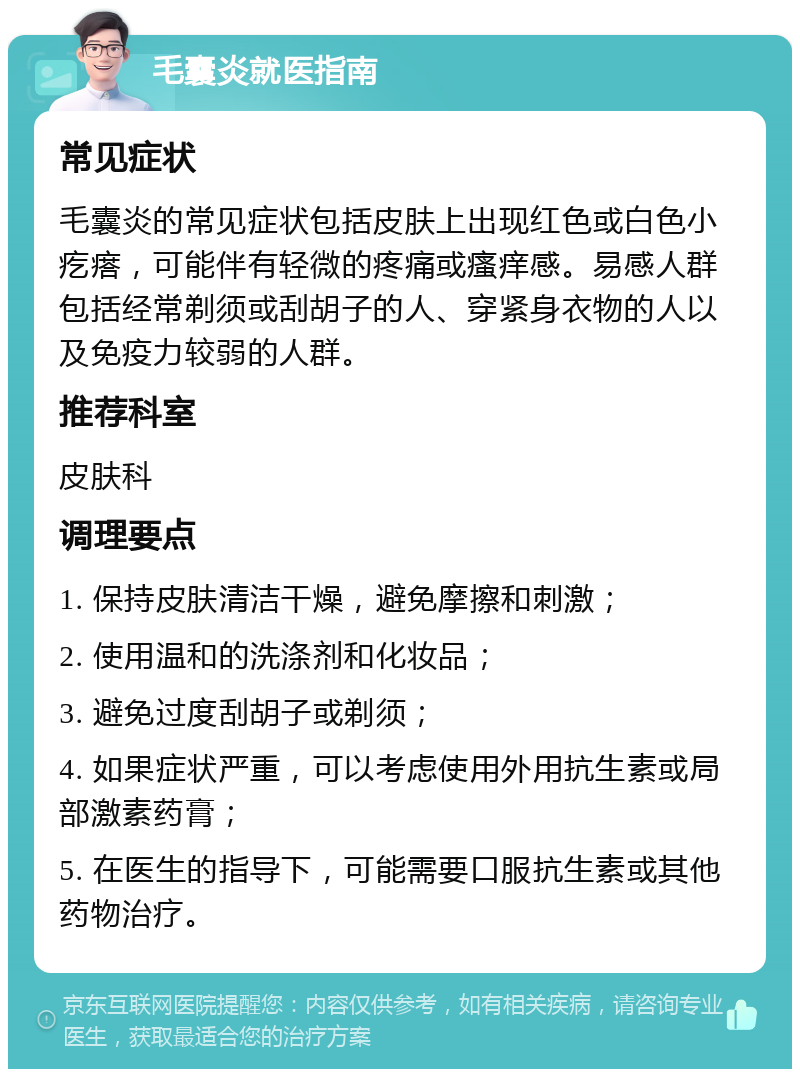 毛囊炎就医指南 常见症状 毛囊炎的常见症状包括皮肤上出现红色或白色小疙瘩，可能伴有轻微的疼痛或瘙痒感。易感人群包括经常剃须或刮胡子的人、穿紧身衣物的人以及免疫力较弱的人群。 推荐科室 皮肤科 调理要点 1. 保持皮肤清洁干燥，避免摩擦和刺激； 2. 使用温和的洗涤剂和化妆品； 3. 避免过度刮胡子或剃须； 4. 如果症状严重，可以考虑使用外用抗生素或局部激素药膏； 5. 在医生的指导下，可能需要口服抗生素或其他药物治疗。