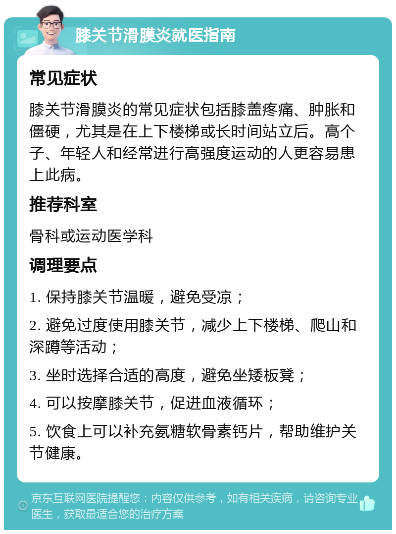 膝关节滑膜炎就医指南 常见症状 膝关节滑膜炎的常见症状包括膝盖疼痛、肿胀和僵硬，尤其是在上下楼梯或长时间站立后。高个子、年轻人和经常进行高强度运动的人更容易患上此病。 推荐科室 骨科或运动医学科 调理要点 1. 保持膝关节温暖，避免受凉； 2. 避免过度使用膝关节，减少上下楼梯、爬山和深蹲等活动； 3. 坐时选择合适的高度，避免坐矮板凳； 4. 可以按摩膝关节，促进血液循环； 5. 饮食上可以补充氨糖软骨素钙片，帮助维护关节健康。