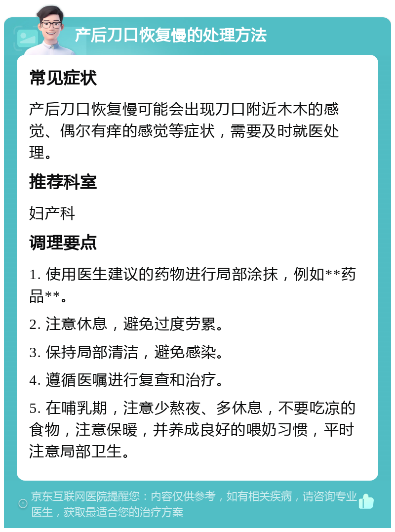 产后刀口恢复慢的处理方法 常见症状 产后刀口恢复慢可能会出现刀口附近木木的感觉、偶尔有痒的感觉等症状，需要及时就医处理。 推荐科室 妇产科 调理要点 1. 使用医生建议的药物进行局部涂抹，例如**药品**。 2. 注意休息，避免过度劳累。 3. 保持局部清洁，避免感染。 4. 遵循医嘱进行复查和治疗。 5. 在哺乳期，注意少熬夜、多休息，不要吃凉的食物，注意保暖，并养成良好的喂奶习惯，平时注意局部卫生。