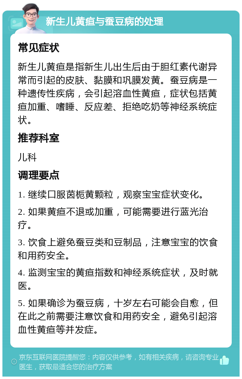 新生儿黄疸与蚕豆病的处理 常见症状 新生儿黄疸是指新生儿出生后由于胆红素代谢异常而引起的皮肤、黏膜和巩膜发黄。蚕豆病是一种遗传性疾病，会引起溶血性黄疸，症状包括黄疸加重、嗜睡、反应差、拒绝吃奶等神经系统症状。 推荐科室 儿科 调理要点 1. 继续口服茵栀黄颗粒，观察宝宝症状变化。 2. 如果黄疸不退或加重，可能需要进行蓝光治疗。 3. 饮食上避免蚕豆类和豆制品，注意宝宝的饮食和用药安全。 4. 监测宝宝的黄疸指数和神经系统症状，及时就医。 5. 如果确诊为蚕豆病，十岁左右可能会自愈，但在此之前需要注意饮食和用药安全，避免引起溶血性黄疸等并发症。