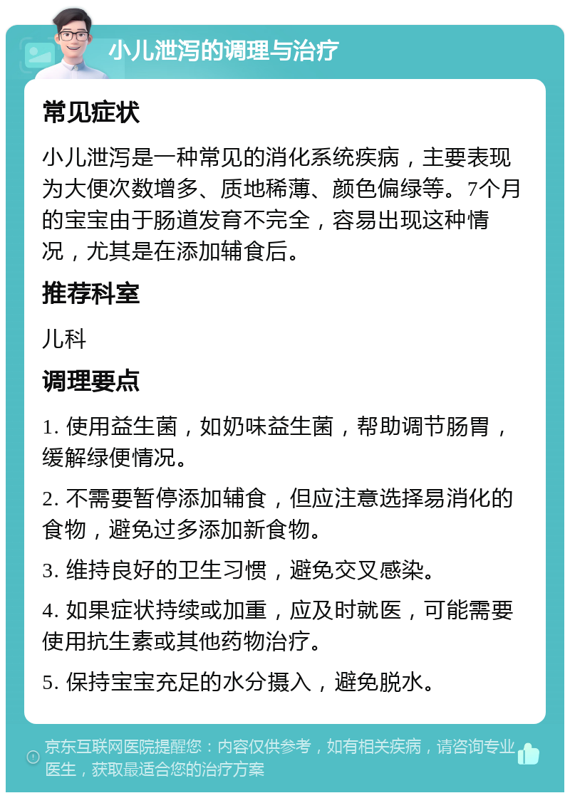 小儿泄泻的调理与治疗 常见症状 小儿泄泻是一种常见的消化系统疾病，主要表现为大便次数增多、质地稀薄、颜色偏绿等。7个月的宝宝由于肠道发育不完全，容易出现这种情况，尤其是在添加辅食后。 推荐科室 儿科 调理要点 1. 使用益生菌，如奶味益生菌，帮助调节肠胃，缓解绿便情况。 2. 不需要暂停添加辅食，但应注意选择易消化的食物，避免过多添加新食物。 3. 维持良好的卫生习惯，避免交叉感染。 4. 如果症状持续或加重，应及时就医，可能需要使用抗生素或其他药物治疗。 5. 保持宝宝充足的水分摄入，避免脱水。