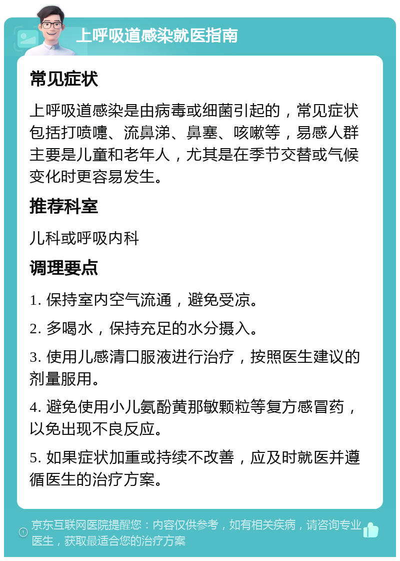 上呼吸道感染就医指南 常见症状 上呼吸道感染是由病毒或细菌引起的，常见症状包括打喷嚏、流鼻涕、鼻塞、咳嗽等，易感人群主要是儿童和老年人，尤其是在季节交替或气候变化时更容易发生。 推荐科室 儿科或呼吸内科 调理要点 1. 保持室内空气流通，避免受凉。 2. 多喝水，保持充足的水分摄入。 3. 使用儿感清口服液进行治疗，按照医生建议的剂量服用。 4. 避免使用小儿氨酚黄那敏颗粒等复方感冒药，以免出现不良反应。 5. 如果症状加重或持续不改善，应及时就医并遵循医生的治疗方案。