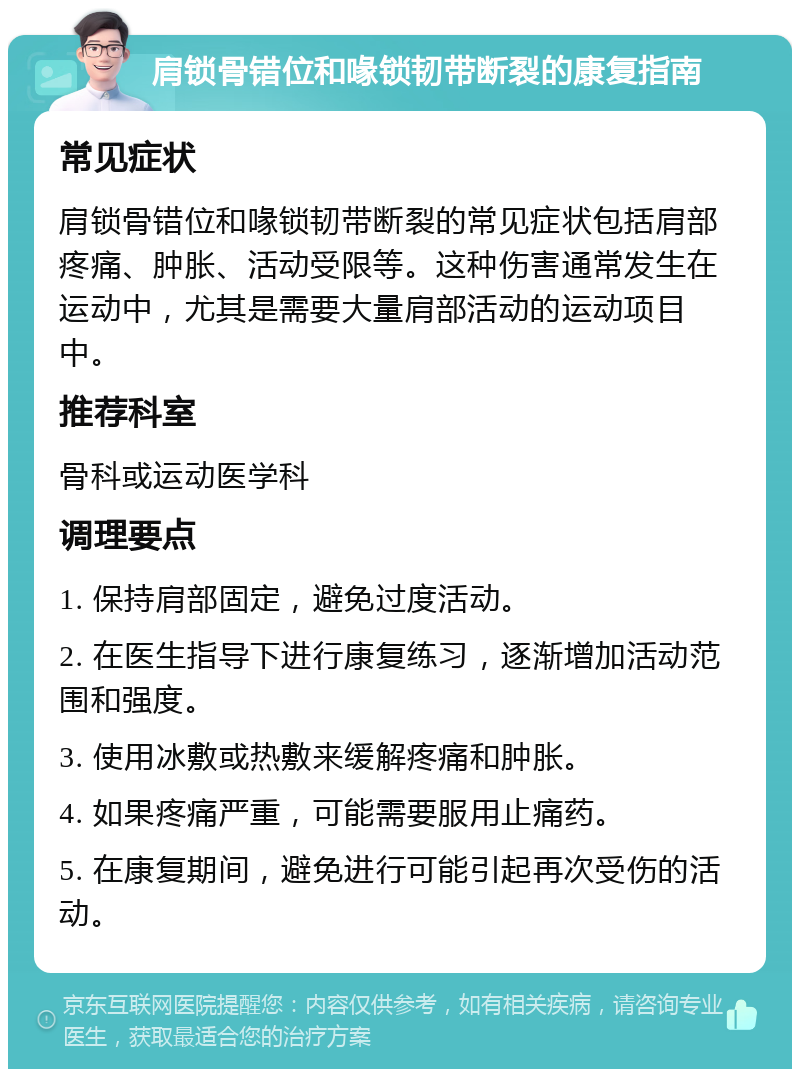 肩锁骨错位和喙锁韧带断裂的康复指南 常见症状 肩锁骨错位和喙锁韧带断裂的常见症状包括肩部疼痛、肿胀、活动受限等。这种伤害通常发生在运动中，尤其是需要大量肩部活动的运动项目中。 推荐科室 骨科或运动医学科 调理要点 1. 保持肩部固定，避免过度活动。 2. 在医生指导下进行康复练习，逐渐增加活动范围和强度。 3. 使用冰敷或热敷来缓解疼痛和肿胀。 4. 如果疼痛严重，可能需要服用止痛药。 5. 在康复期间，避免进行可能引起再次受伤的活动。