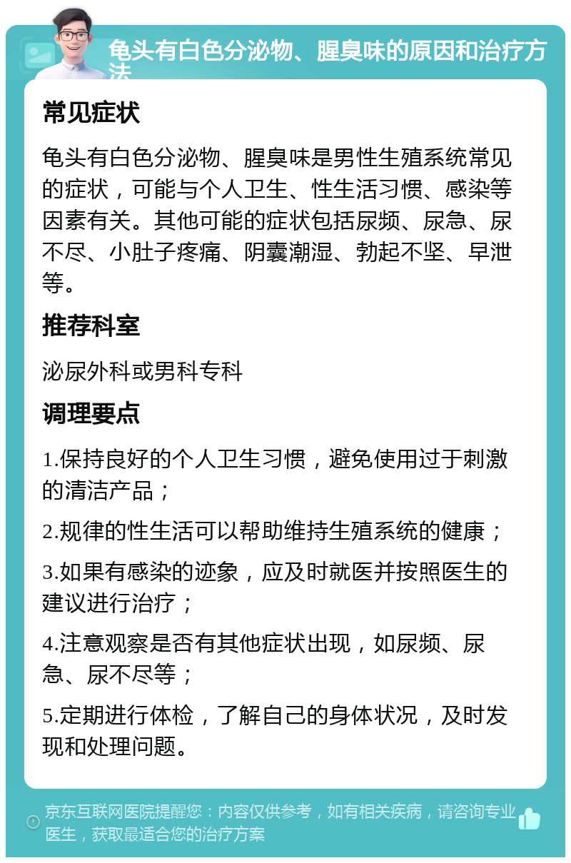 龟头有白色分泌物、腥臭味的原因和治疗方法 常见症状 龟头有白色分泌物、腥臭味是男性生殖系统常见的症状，可能与个人卫生、性生活习惯、感染等因素有关。其他可能的症状包括尿频、尿急、尿不尽、小肚子疼痛、阴囊潮湿、勃起不坚、早泄等。 推荐科室 泌尿外科或男科专科 调理要点 1.保持良好的个人卫生习惯，避免使用过于刺激的清洁产品； 2.规律的性生活可以帮助维持生殖系统的健康； 3.如果有感染的迹象，应及时就医并按照医生的建议进行治疗； 4.注意观察是否有其他症状出现，如尿频、尿急、尿不尽等； 5.定期进行体检，了解自己的身体状况，及时发现和处理问题。