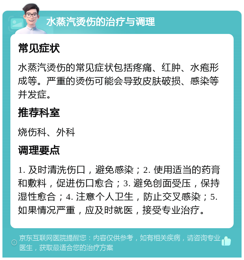 水蒸汽烫伤的治疗与调理 常见症状 水蒸汽烫伤的常见症状包括疼痛、红肿、水疱形成等。严重的烫伤可能会导致皮肤破损、感染等并发症。 推荐科室 烧伤科、外科 调理要点 1. 及时清洗伤口，避免感染；2. 使用适当的药膏和敷料，促进伤口愈合；3. 避免创面受压，保持湿性愈合；4. 注意个人卫生，防止交叉感染；5. 如果情况严重，应及时就医，接受专业治疗。