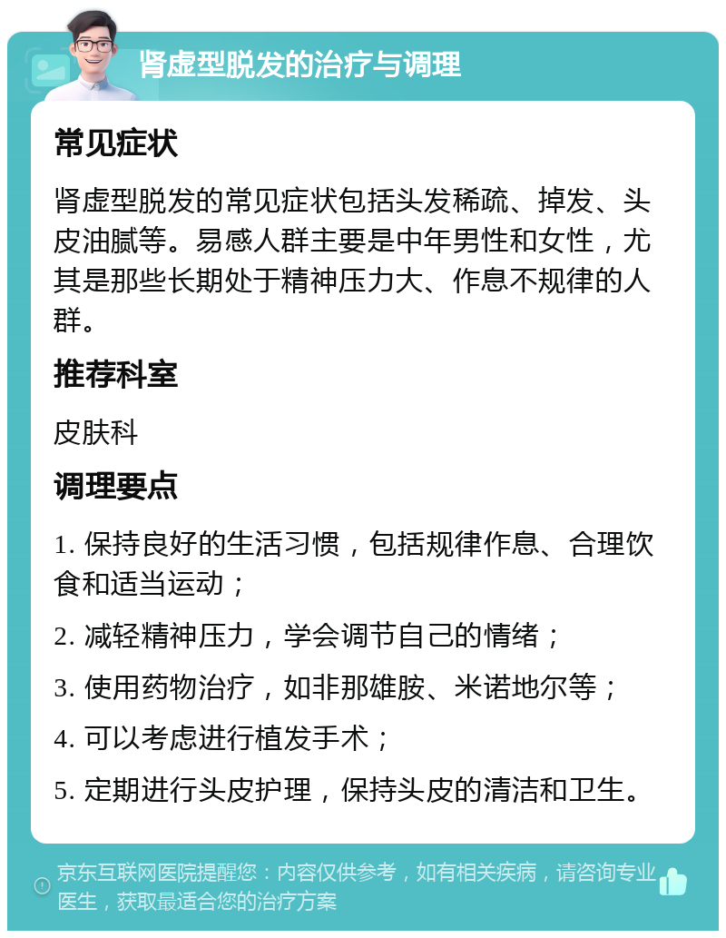 肾虚型脱发的治疗与调理 常见症状 肾虚型脱发的常见症状包括头发稀疏、掉发、头皮油腻等。易感人群主要是中年男性和女性，尤其是那些长期处于精神压力大、作息不规律的人群。 推荐科室 皮肤科 调理要点 1. 保持良好的生活习惯，包括规律作息、合理饮食和适当运动； 2. 减轻精神压力，学会调节自己的情绪； 3. 使用药物治疗，如非那雄胺、米诺地尔等； 4. 可以考虑进行植发手术； 5. 定期进行头皮护理，保持头皮的清洁和卫生。