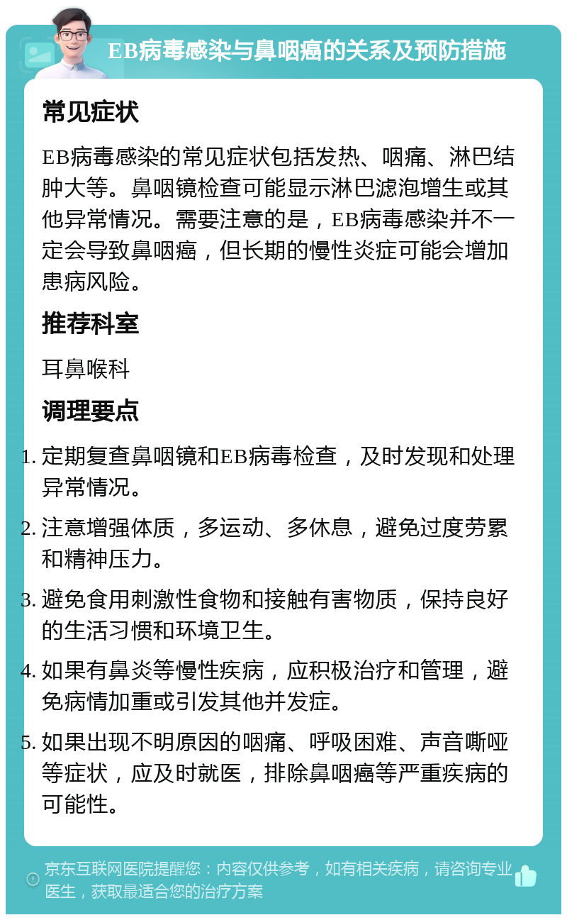 EB病毒感染与鼻咽癌的关系及预防措施 常见症状 EB病毒感染的常见症状包括发热、咽痛、淋巴结肿大等。鼻咽镜检查可能显示淋巴滤泡增生或其他异常情况。需要注意的是，EB病毒感染并不一定会导致鼻咽癌，但长期的慢性炎症可能会增加患病风险。 推荐科室 耳鼻喉科 调理要点 定期复查鼻咽镜和EB病毒检查，及时发现和处理异常情况。 注意增强体质，多运动、多休息，避免过度劳累和精神压力。 避免食用刺激性食物和接触有害物质，保持良好的生活习惯和环境卫生。 如果有鼻炎等慢性疾病，应积极治疗和管理，避免病情加重或引发其他并发症。 如果出现不明原因的咽痛、呼吸困难、声音嘶哑等症状，应及时就医，排除鼻咽癌等严重疾病的可能性。