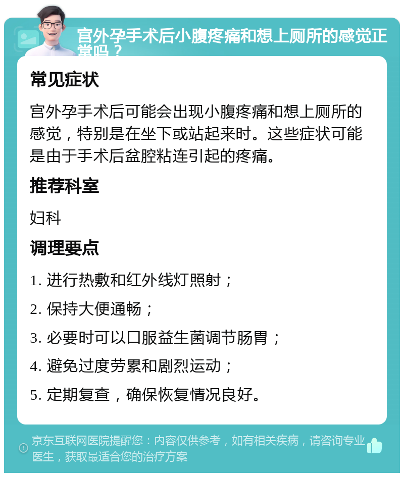 宫外孕手术后小腹疼痛和想上厕所的感觉正常吗？ 常见症状 宫外孕手术后可能会出现小腹疼痛和想上厕所的感觉，特别是在坐下或站起来时。这些症状可能是由于手术后盆腔粘连引起的疼痛。 推荐科室 妇科 调理要点 1. 进行热敷和红外线灯照射； 2. 保持大便通畅； 3. 必要时可以口服益生菌调节肠胃； 4. 避免过度劳累和剧烈运动； 5. 定期复查，确保恢复情况良好。