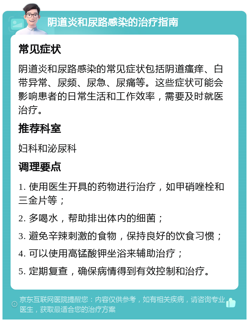 阴道炎和尿路感染的治疗指南 常见症状 阴道炎和尿路感染的常见症状包括阴道瘙痒、白带异常、尿频、尿急、尿痛等。这些症状可能会影响患者的日常生活和工作效率，需要及时就医治疗。 推荐科室 妇科和泌尿科 调理要点 1. 使用医生开具的药物进行治疗，如甲硝唑栓和三金片等； 2. 多喝水，帮助排出体内的细菌； 3. 避免辛辣刺激的食物，保持良好的饮食习惯； 4. 可以使用高锰酸钾坐浴来辅助治疗； 5. 定期复查，确保病情得到有效控制和治疗。