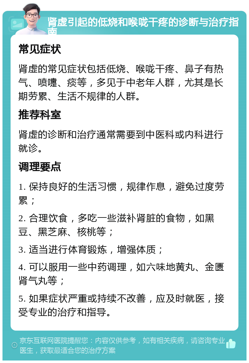 肾虚引起的低烧和喉咙干疼的诊断与治疗指南 常见症状 肾虚的常见症状包括低烧、喉咙干疼、鼻子有热气、喷嚏、痰等，多见于中老年人群，尤其是长期劳累、生活不规律的人群。 推荐科室 肾虚的诊断和治疗通常需要到中医科或内科进行就诊。 调理要点 1. 保持良好的生活习惯，规律作息，避免过度劳累； 2. 合理饮食，多吃一些滋补肾脏的食物，如黑豆、黑芝麻、核桃等； 3. 适当进行体育锻炼，增强体质； 4. 可以服用一些中药调理，如六味地黄丸、金匮肾气丸等； 5. 如果症状严重或持续不改善，应及时就医，接受专业的治疗和指导。