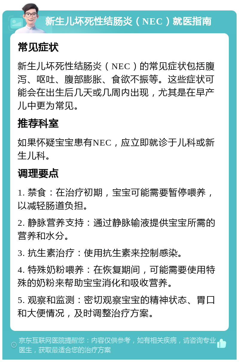 新生儿坏死性结肠炎（NEC）就医指南 常见症状 新生儿坏死性结肠炎（NEC）的常见症状包括腹泻、呕吐、腹部膨胀、食欲不振等。这些症状可能会在出生后几天或几周内出现，尤其是在早产儿中更为常见。 推荐科室 如果怀疑宝宝患有NEC，应立即就诊于儿科或新生儿科。 调理要点 1. 禁食：在治疗初期，宝宝可能需要暂停喂养，以减轻肠道负担。 2. 静脉营养支持：通过静脉输液提供宝宝所需的营养和水分。 3. 抗生素治疗：使用抗生素来控制感染。 4. 特殊奶粉喂养：在恢复期间，可能需要使用特殊的奶粉来帮助宝宝消化和吸收营养。 5. 观察和监测：密切观察宝宝的精神状态、胃口和大便情况，及时调整治疗方案。