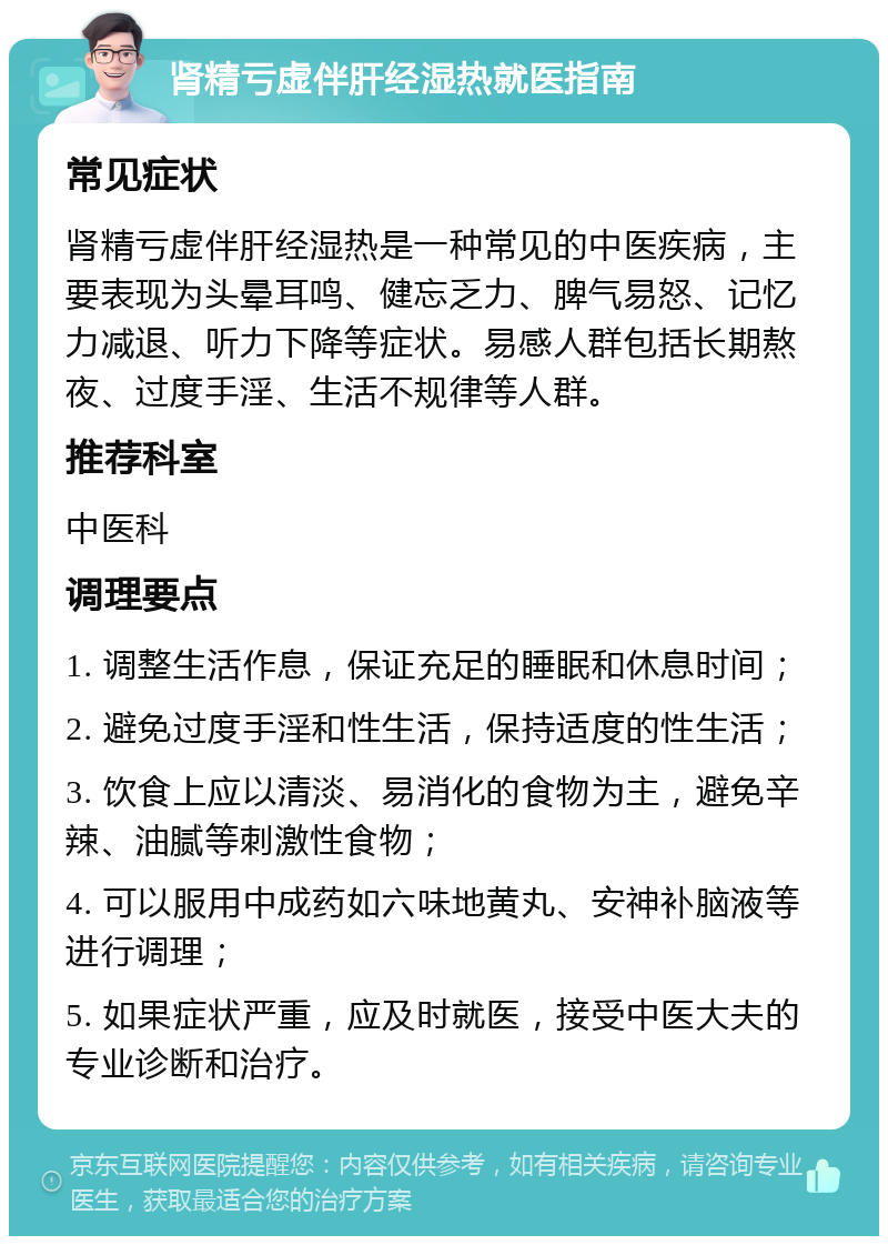 肾精亏虚伴肝经湿热就医指南 常见症状 肾精亏虚伴肝经湿热是一种常见的中医疾病，主要表现为头晕耳鸣、健忘乏力、脾气易怒、记忆力减退、听力下降等症状。易感人群包括长期熬夜、过度手淫、生活不规律等人群。 推荐科室 中医科 调理要点 1. 调整生活作息，保证充足的睡眠和休息时间； 2. 避免过度手淫和性生活，保持适度的性生活； 3. 饮食上应以清淡、易消化的食物为主，避免辛辣、油腻等刺激性食物； 4. 可以服用中成药如六味地黄丸、安神补脑液等进行调理； 5. 如果症状严重，应及时就医，接受中医大夫的专业诊断和治疗。