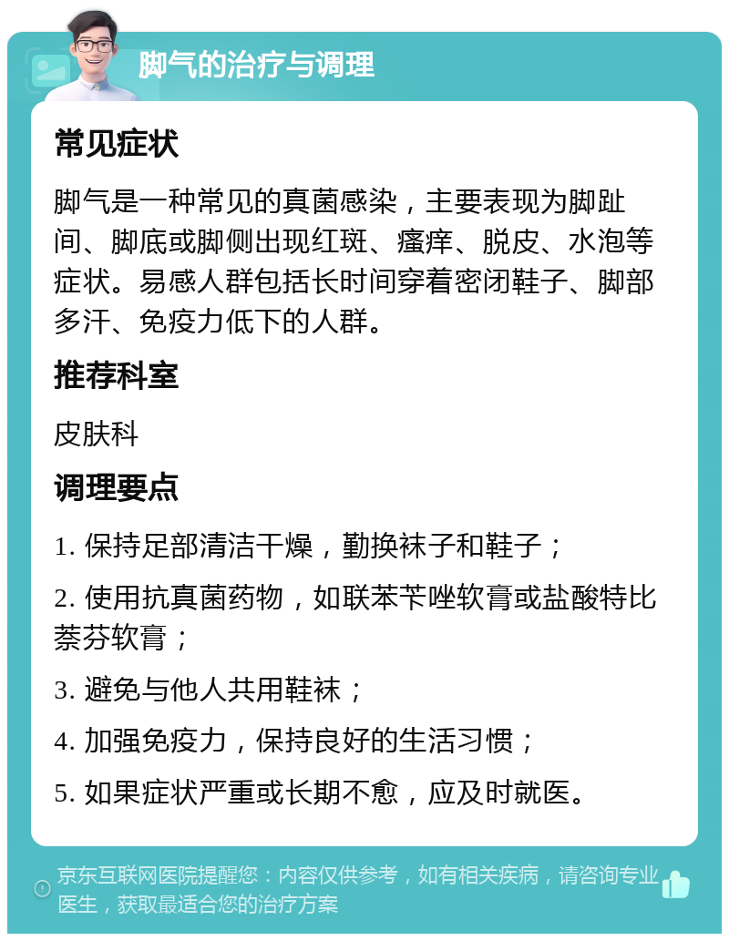 脚气的治疗与调理 常见症状 脚气是一种常见的真菌感染，主要表现为脚趾间、脚底或脚侧出现红斑、瘙痒、脱皮、水泡等症状。易感人群包括长时间穿着密闭鞋子、脚部多汗、免疫力低下的人群。 推荐科室 皮肤科 调理要点 1. 保持足部清洁干燥，勤换袜子和鞋子； 2. 使用抗真菌药物，如联苯苄唑软膏或盐酸特比萘芬软膏； 3. 避免与他人共用鞋袜； 4. 加强免疫力，保持良好的生活习惯； 5. 如果症状严重或长期不愈，应及时就医。