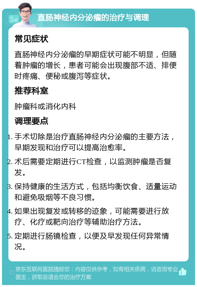 直肠神经内分泌瘤的治疗与调理 常见症状 直肠神经内分泌瘤的早期症状可能不明显，但随着肿瘤的增长，患者可能会出现腹部不适、排便时疼痛、便秘或腹泻等症状。 推荐科室 肿瘤科或消化内科 调理要点 手术切除是治疗直肠神经内分泌瘤的主要方法，早期发现和治疗可以提高治愈率。 术后需要定期进行CT检查，以监测肿瘤是否复发。 保持健康的生活方式，包括均衡饮食、适量运动和避免吸烟等不良习惯。 如果出现复发或转移的迹象，可能需要进行放疗、化疗或靶向治疗等辅助治疗方法。 定期进行肠镜检查，以便及早发现任何异常情况。