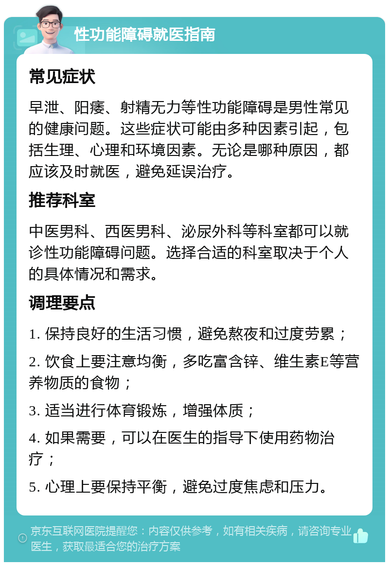 性功能障碍就医指南 常见症状 早泄、阳痿、射精无力等性功能障碍是男性常见的健康问题。这些症状可能由多种因素引起，包括生理、心理和环境因素。无论是哪种原因，都应该及时就医，避免延误治疗。 推荐科室 中医男科、西医男科、泌尿外科等科室都可以就诊性功能障碍问题。选择合适的科室取决于个人的具体情况和需求。 调理要点 1. 保持良好的生活习惯，避免熬夜和过度劳累； 2. 饮食上要注意均衡，多吃富含锌、维生素E等营养物质的食物； 3. 适当进行体育锻炼，增强体质； 4. 如果需要，可以在医生的指导下使用药物治疗； 5. 心理上要保持平衡，避免过度焦虑和压力。