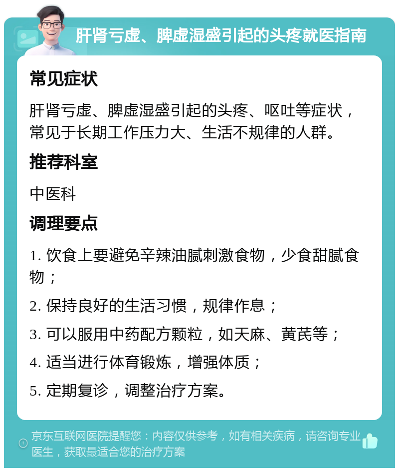 肝肾亏虚、脾虚湿盛引起的头疼就医指南 常见症状 肝肾亏虚、脾虚湿盛引起的头疼、呕吐等症状，常见于长期工作压力大、生活不规律的人群。 推荐科室 中医科 调理要点 1. 饮食上要避免辛辣油腻刺激食物，少食甜腻食物； 2. 保持良好的生活习惯，规律作息； 3. 可以服用中药配方颗粒，如天麻、黄芪等； 4. 适当进行体育锻炼，增强体质； 5. 定期复诊，调整治疗方案。