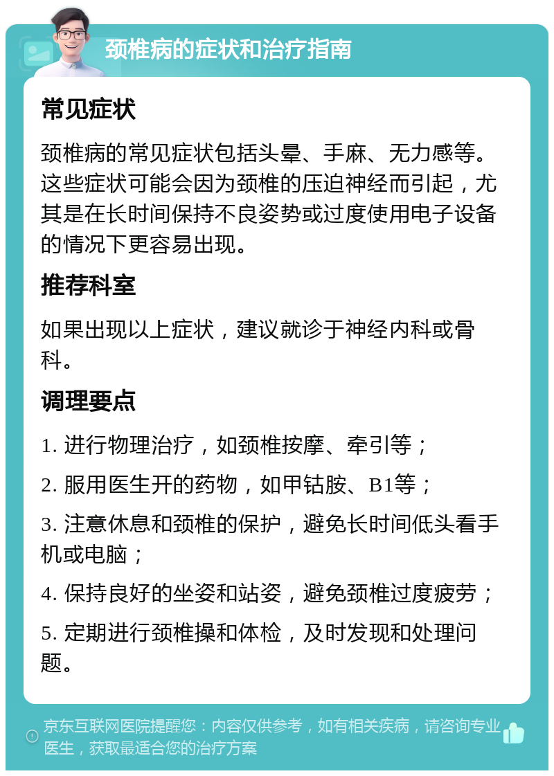 颈椎病的症状和治疗指南 常见症状 颈椎病的常见症状包括头晕、手麻、无力感等。这些症状可能会因为颈椎的压迫神经而引起，尤其是在长时间保持不良姿势或过度使用电子设备的情况下更容易出现。 推荐科室 如果出现以上症状，建议就诊于神经内科或骨科。 调理要点 1. 进行物理治疗，如颈椎按摩、牵引等； 2. 服用医生开的药物，如甲钴胺、B1等； 3. 注意休息和颈椎的保护，避免长时间低头看手机或电脑； 4. 保持良好的坐姿和站姿，避免颈椎过度疲劳； 5. 定期进行颈椎操和体检，及时发现和处理问题。