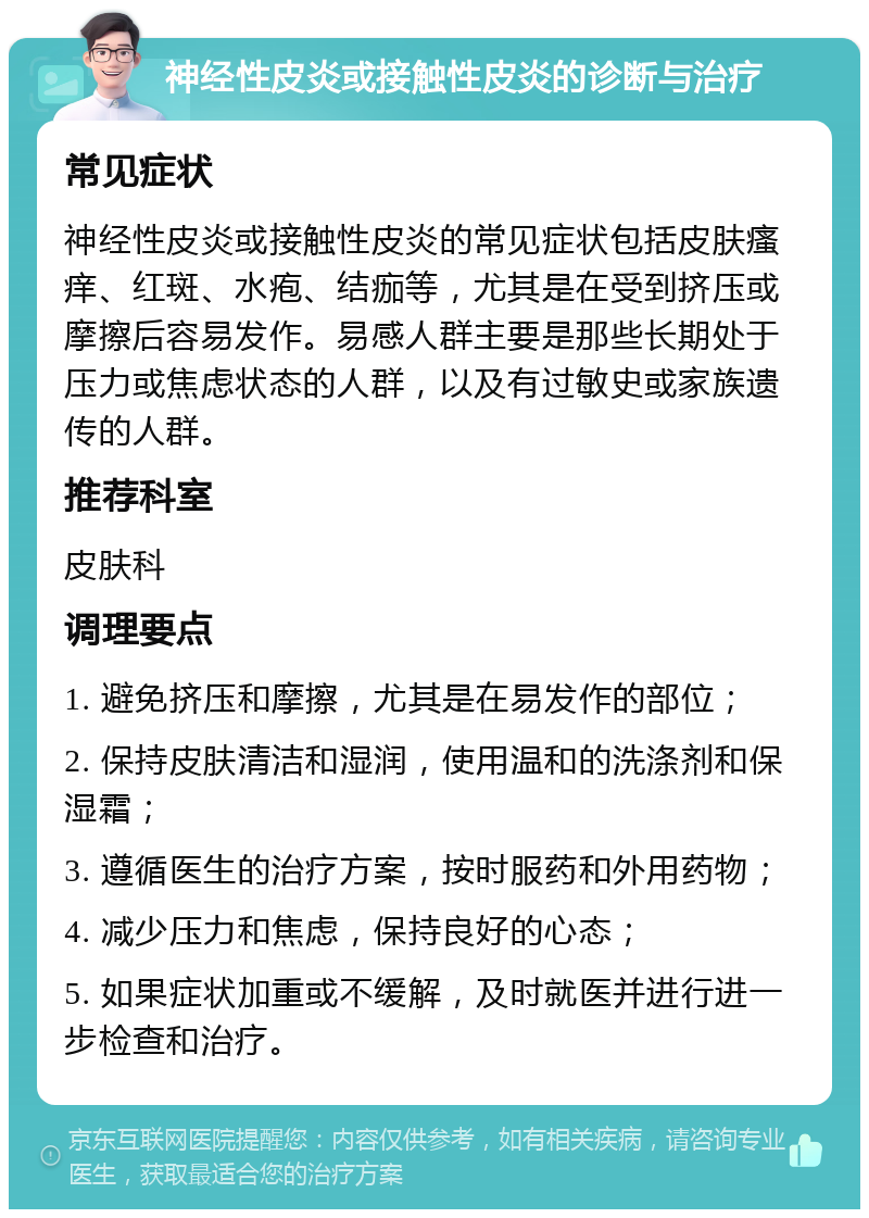 神经性皮炎或接触性皮炎的诊断与治疗 常见症状 神经性皮炎或接触性皮炎的常见症状包括皮肤瘙痒、红斑、水疱、结痂等，尤其是在受到挤压或摩擦后容易发作。易感人群主要是那些长期处于压力或焦虑状态的人群，以及有过敏史或家族遗传的人群。 推荐科室 皮肤科 调理要点 1. 避免挤压和摩擦，尤其是在易发作的部位； 2. 保持皮肤清洁和湿润，使用温和的洗涤剂和保湿霜； 3. 遵循医生的治疗方案，按时服药和外用药物； 4. 减少压力和焦虑，保持良好的心态； 5. 如果症状加重或不缓解，及时就医并进行进一步检查和治疗。