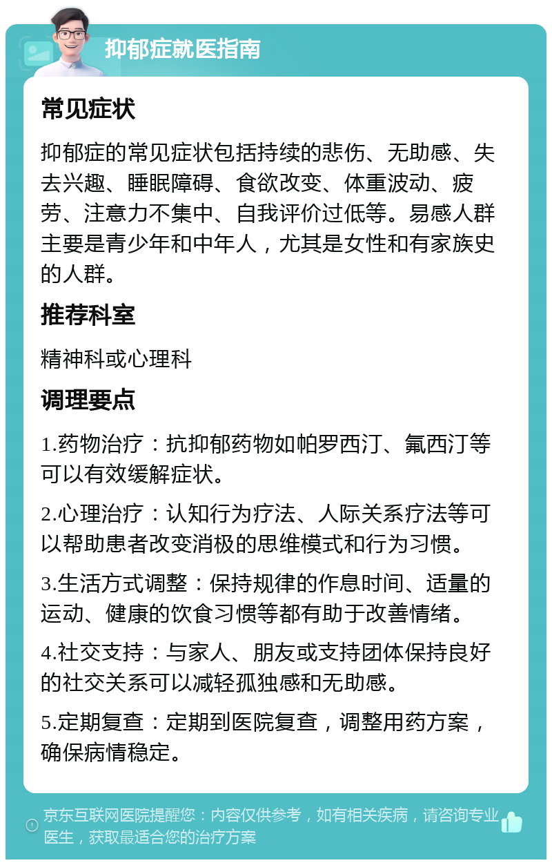 抑郁症就医指南 常见症状 抑郁症的常见症状包括持续的悲伤、无助感、失去兴趣、睡眠障碍、食欲改变、体重波动、疲劳、注意力不集中、自我评价过低等。易感人群主要是青少年和中年人，尤其是女性和有家族史的人群。 推荐科室 精神科或心理科 调理要点 1.药物治疗：抗抑郁药物如帕罗西汀、氟西汀等可以有效缓解症状。 2.心理治疗：认知行为疗法、人际关系疗法等可以帮助患者改变消极的思维模式和行为习惯。 3.生活方式调整：保持规律的作息时间、适量的运动、健康的饮食习惯等都有助于改善情绪。 4.社交支持：与家人、朋友或支持团体保持良好的社交关系可以减轻孤独感和无助感。 5.定期复查：定期到医院复查，调整用药方案，确保病情稳定。