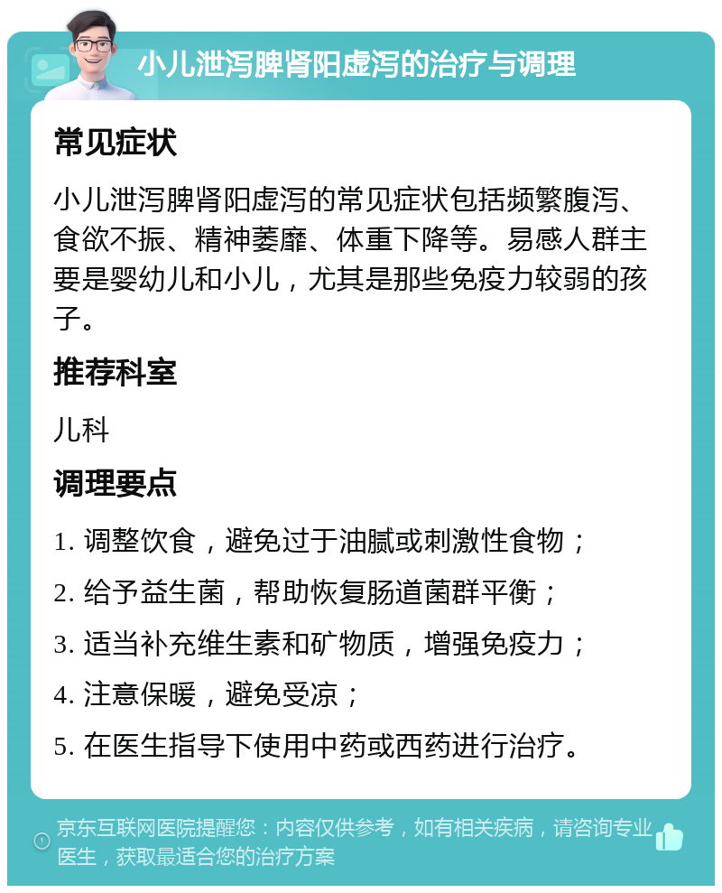 小儿泄泻脾肾阳虚泻的治疗与调理 常见症状 小儿泄泻脾肾阳虚泻的常见症状包括频繁腹泻、食欲不振、精神萎靡、体重下降等。易感人群主要是婴幼儿和小儿，尤其是那些免疫力较弱的孩子。 推荐科室 儿科 调理要点 1. 调整饮食，避免过于油腻或刺激性食物； 2. 给予益生菌，帮助恢复肠道菌群平衡； 3. 适当补充维生素和矿物质，增强免疫力； 4. 注意保暖，避免受凉； 5. 在医生指导下使用中药或西药进行治疗。