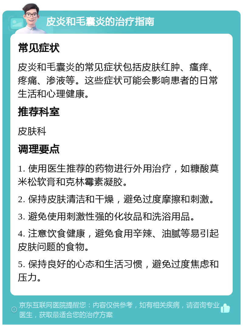 皮炎和毛囊炎的治疗指南 常见症状 皮炎和毛囊炎的常见症状包括皮肤红肿、瘙痒、疼痛、渗液等。这些症状可能会影响患者的日常生活和心理健康。 推荐科室 皮肤科 调理要点 1. 使用医生推荐的药物进行外用治疗，如糠酸莫米松软膏和克林霉素凝胶。 2. 保持皮肤清洁和干燥，避免过度摩擦和刺激。 3. 避免使用刺激性强的化妆品和洗浴用品。 4. 注意饮食健康，避免食用辛辣、油腻等易引起皮肤问题的食物。 5. 保持良好的心态和生活习惯，避免过度焦虑和压力。