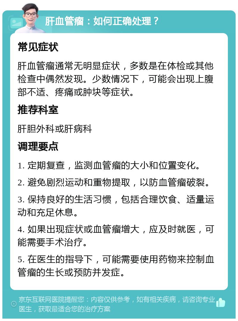 肝血管瘤：如何正确处理？ 常见症状 肝血管瘤通常无明显症状，多数是在体检或其他检查中偶然发现。少数情况下，可能会出现上腹部不适、疼痛或肿块等症状。 推荐科室 肝胆外科或肝病科 调理要点 1. 定期复查，监测血管瘤的大小和位置变化。 2. 避免剧烈运动和重物提取，以防血管瘤破裂。 3. 保持良好的生活习惯，包括合理饮食、适量运动和充足休息。 4. 如果出现症状或血管瘤增大，应及时就医，可能需要手术治疗。 5. 在医生的指导下，可能需要使用药物来控制血管瘤的生长或预防并发症。