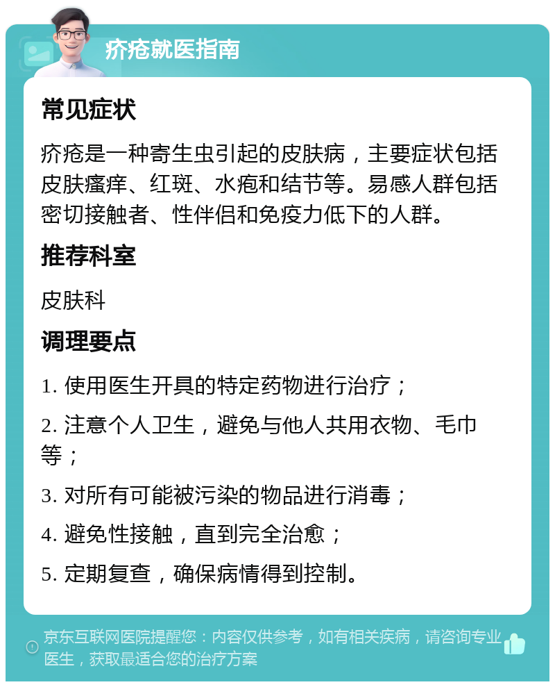 疥疮就医指南 常见症状 疥疮是一种寄生虫引起的皮肤病，主要症状包括皮肤瘙痒、红斑、水疱和结节等。易感人群包括密切接触者、性伴侣和免疫力低下的人群。 推荐科室 皮肤科 调理要点 1. 使用医生开具的特定药物进行治疗； 2. 注意个人卫生，避免与他人共用衣物、毛巾等； 3. 对所有可能被污染的物品进行消毒； 4. 避免性接触，直到完全治愈； 5. 定期复查，确保病情得到控制。