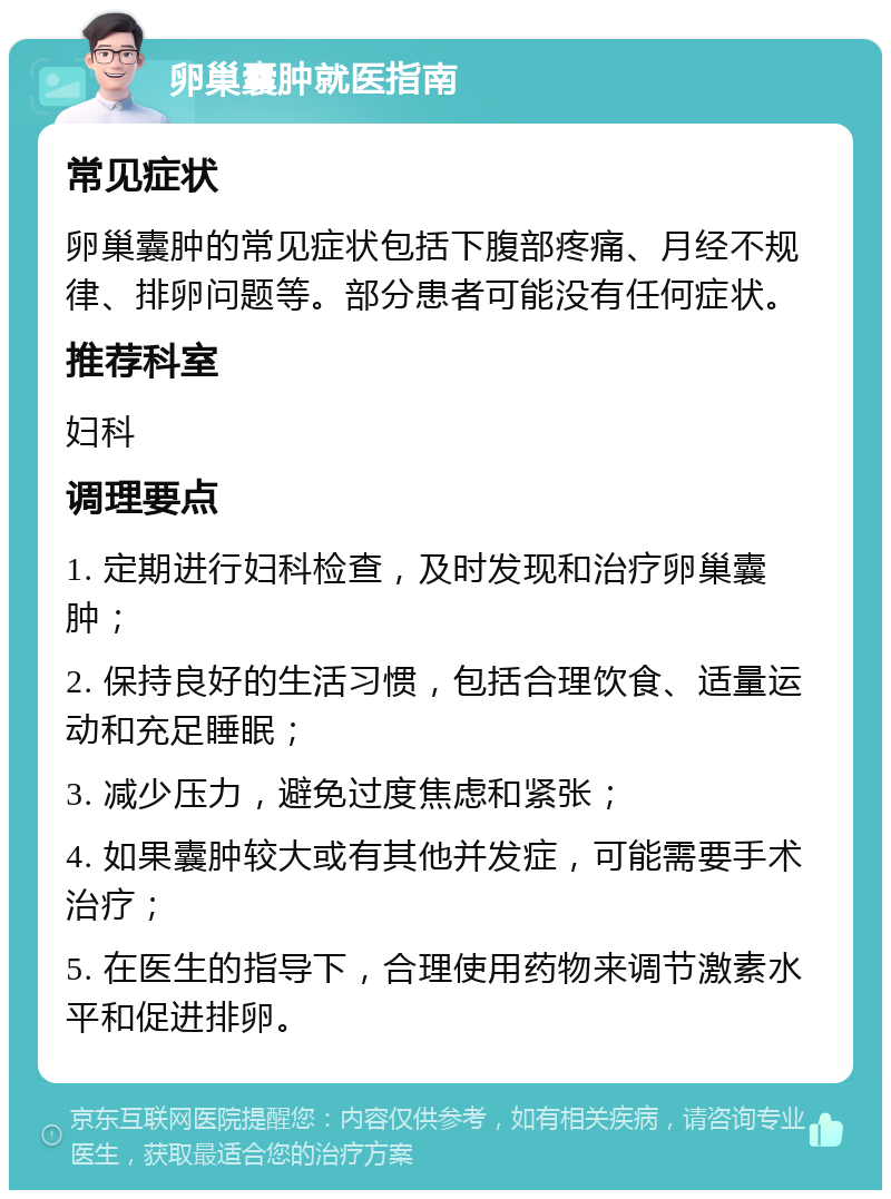 卵巢囊肿就医指南 常见症状 卵巢囊肿的常见症状包括下腹部疼痛、月经不规律、排卵问题等。部分患者可能没有任何症状。 推荐科室 妇科 调理要点 1. 定期进行妇科检查，及时发现和治疗卵巢囊肿； 2. 保持良好的生活习惯，包括合理饮食、适量运动和充足睡眠； 3. 减少压力，避免过度焦虑和紧张； 4. 如果囊肿较大或有其他并发症，可能需要手术治疗； 5. 在医生的指导下，合理使用药物来调节激素水平和促进排卵。