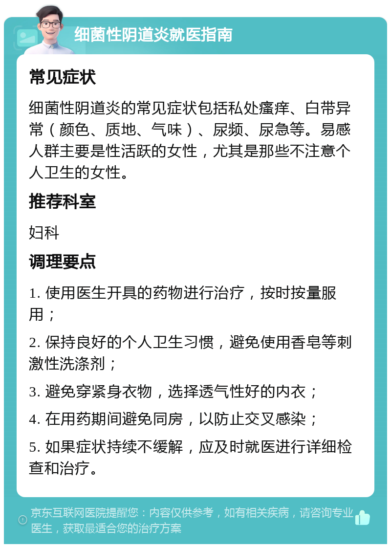 细菌性阴道炎就医指南 常见症状 细菌性阴道炎的常见症状包括私处瘙痒、白带异常（颜色、质地、气味）、尿频、尿急等。易感人群主要是性活跃的女性，尤其是那些不注意个人卫生的女性。 推荐科室 妇科 调理要点 1. 使用医生开具的药物进行治疗，按时按量服用； 2. 保持良好的个人卫生习惯，避免使用香皂等刺激性洗涤剂； 3. 避免穿紧身衣物，选择透气性好的内衣； 4. 在用药期间避免同房，以防止交叉感染； 5. 如果症状持续不缓解，应及时就医进行详细检查和治疗。